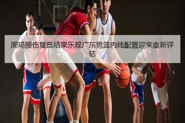 周琦腰伤复查结果乐观广东男篮内线配置迎来重新评估