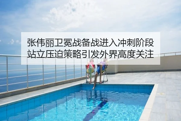 张伟丽卫冕战备战进入冲刺阶段 站立压迫策略引发外界高度关注