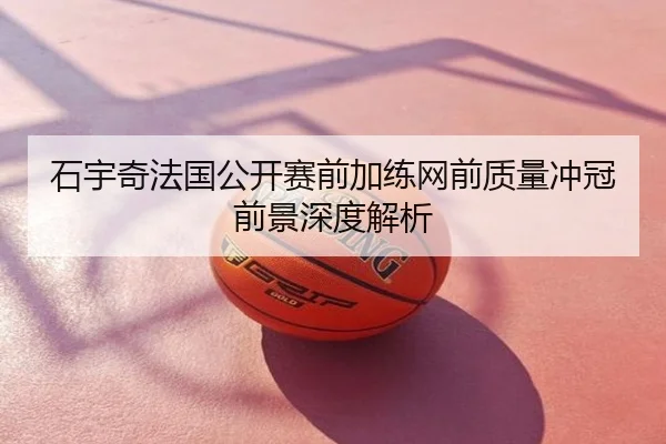 石宇奇法国公开赛前加练网前质量冲冠前景深度解析